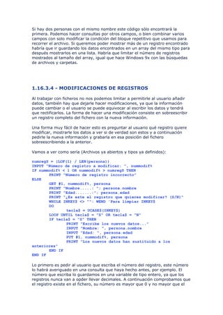 Si hay dos personas con el mismo nombre este código sólo encontrará la
primera. Podemos hacer consultas por otros campos, o bien combinar varios
campos con solo modificar la condición del bloque repetitivo que usamos para
recorrer el archivo. Si queremos poder mostrar más de un registro encontrado
habría que ir guardando los datos encontrados en un array del mismo tipo para
después mostrarlos en una lista. Habría que limitar el número de registros
mostrados al tamaño del array, igual que hace Windows 9x con las búsquedas
de archivos y carpetas.




1.16.3.4 - MODIFICACIONES DE REGISTROS

Al trabajar con ficheros no nos podemos limitar a permitirle al usuario añadir
datos, también hay que dejarle hacer modificaciones, ya que la información
puede cambiar o el usuario se puede equivocar al escribir los datos y tendrá
que rectificarlos. La forma de hacer una modificación consiste en sobreescribir
un registro completo del fichero con la nueva información.

Una forma muy fácil de hacer esto es preguntar al usuario qué registro quiere
modificar, mostrarle los datos a ver si de verdad son estos y a continuación
pedirle la nueva información y grabarla en esa posición del fichero
sobreescribiendo a la anterior.

Vamos a ver como sería (Archivos ya abiertos y tipos ya definidos):

numregS = (LOF(1) / LEN(persona))
INPUT "Número de registro a modificar: ", nummodif%
IF nummodif% < 1 OR nummodif% > numregS THEN
       PRINT "Número de registro incorrecto"
ELSE
       GET #1, nummodif%, persona
       PRINT "Nombre.....: "; persona.nombre
       PRINT "Edad.......:"; persona.edad
       PRINT "¿Es este el registro que quieres modificar? (S/N)"
       WHILE INKEY$ <> "": WEND 'Para limpiar INKEY$
       DO
               tecla$ = UCASE$(INKEY$)
       LOOP UNTIL tecla$ = "S" OR tecla$ = "N"
       IF tecla$ = "S" THEN
               PRINT "Escribe los nuevos datos..."
               INPUT "Nombre: ", persona.nombre
               INPUT "Edad: ", persona.edad
               PUT #1, nummodif%, persona
               PRINT "Los nuevos datos han sustituido a los
anteriores"
       END IF
END IF

Lo primero es pedir al usuario que escriba el número del registro, este número
lo habrá averiguado en una consulta que haya hecho antes, por ejemplo. El
número que escriba lo guardamos en una variable de tipo entero, ya que los
registros nunca van a opder llevar decimales. A continuación comprobamos que
el registro existe en el fichero, su número es mayor que 0 y no mayor que el
 