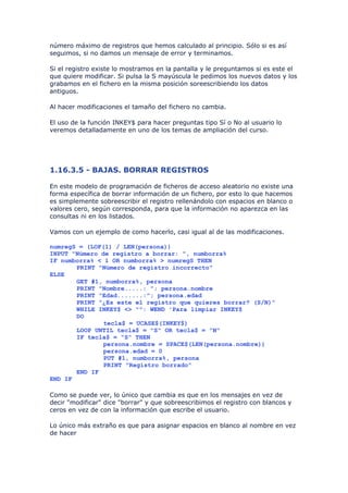 número máximo de registros que hemos calculado al principio. Sólo si es así
seguimos, si no damos un mensaje de error y terminamos.

Si el registro existe lo mostramos en la pantalla y le preguntamos si es este el
que quiere modificar. Si pulsa la S mayúscula le pedimos los nuevos datos y los
grabamos en el fichero en la misma posición soreescribiendo los datos
antiguos.

Al hacer modificaciones el tamaño del fichero no cambia.

El uso de la función INKEY$ para hacer preguntas tipo Sí o No al usuario lo
veremos detalladamente en uno de los temas de ampliación del curso.




1.16.3.5 - BAJAS. BORRAR REGISTROS

En este modelo de programación de ficheros de acceso aleatorio no existe una
forma específica de borrar información de un fichero, por esto lo que hacemos
es simplemente sobreescribir el registro rellenándolo con espacios en blanco o
valores cero, según corresponda, para que la información no aparezca en las
consultas ni en los listados.

Vamos con un ejemplo de como hacerlo, casi igual al de las modificaciones.

numregS = (LOF(1) / LEN(persona))
INPUT "Número de registro a borrar: ", numborra%
IF numborra% < 1 OR numborra% > numregS THEN
       PRINT "Número de registro incorrecto"
ELSE
       GET #1, numborra%, persona
       PRINT "Nombre.....: "; persona.nombre
       PRINT "Edad.......:"; persona.edad
       PRINT "¿Es este el registro que quieres borrar? (S/N)"
       WHILE INKEY$ <> "": WEND 'Para limpiar INKEY$
       DO
               tecla$ = UCASE$(INKEY$)
       LOOP UNTIL tecla$ = "S" OR tecla$ = "N"
       IF tecla$ = "S" THEN
               persona.nombre = SPACE$(LEN(persona.nombre))
               persona.edad = 0
               PUT #1, numborra%, persona
               PRINT "Registro borrado"
       END IF
END IF

Como se puede ver, lo único que cambia es que en los mensajes en vez de
decir "modificar" dice "borrar" y que sobreescribimos el registro con blancos y
ceros en vez de con la información que escribe el usuario.

Lo único más extraño es que para asignar espacios en blanco al nombre en vez
de hacer
 