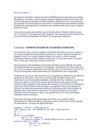 persona.nombre = "                          "

que sería lo más fácil, usamos la función SPACE$ que nos devuelve una cadena
de espacios en blanco, y para calcular cuantos espacios usamos la función LEN
que nos devuelve el tamaño del dato miembro. De esta forma no nos tenemos
que acordar de cuanto largo era ese dato y si modificamos este tamaño durante
el desarrollo del programa no tenemos que modificar esta instrucción, evitando
posibles errores.

Visto esto se puede comprender que el tamaño de los ficheros directos nunca
se va a reducir, ni aunque borremos registros. Para solucionar este problema lo
que haremos será compactar el fichero, en el apartado siguiente.




1.16.3.6 - COMPACTACIÓN DE FICHEROS DIRECTOS

Como hemos visto, al borrar registros el tamaño del fichero nunca se reduce, y
en nuestro modelo de programación sencillo los nuevos registros siempre se
añaden al final, con lo que nuestro fichero va a crecer y crecer siempre
pudiendo contener muchos registros vacíos que lo único que hacen es ocupar
sitio y hacer que todo vaya un poco más lento.

Para solucionar este problema en las bases de datos se ha definido una tarea
de mantenimiento que consiste en "compactar" los ficheros. No tiene nada que
ver con lo que hacen programas como WinZip, esto es "comprimir" ficheros y la
forma de programar estas operaciones es terriblemente más complicada.

Imaginemos que en la vida real tenemos una agenda de papel llena de datos de
personas de los cuales unos sirven y otros están tachados porque son
incorrectos o se han quedado obsoletos. Además de llevar siempre un tocho de
hojas muy gordo, a la hora de buscar algo tendremos que pasar siempre
muchas hojas, perdiendo más tiempo del necesario. Una forma muy cómoda de
solucionar este problema sería conseguir una agenda nueva para quedarnos
sólo con los datos que queremos conservar. Para hacer esto recorreríamos la
agenda vieja y solo iríamos copiando en la nueva los datos que no están
tachados. Al final tiramos la vieja y nos quedamos con la nueva para seguir
usándola a partir de ahora.

Este trozo de código hace justamente eso mismo con nuestro fichero
informático de la base de datos. Suponemos que el fichero de nuestra agenda
ya esta abierto y los tipos de datos definidos.

numregs = (LOF(1) / LEN(registro))
OPEN "Agenda.tmp" FOR RANDOM AS #2 LEN = LEN(registro)
n1 = 1
n2 = 1
WHILE n1 <= numregS
       GET #1, n1, registro
       IF registro.nombre <> SPACE$(LEN(registro.nombre)) OR
registro.edad <> 0 THEN
               PUT #2, n2, registro
               n2 = n2 + 1
 