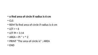 • o find area of circle if radius is 6 cm
• CLS
• REM To find area of circle if radius is 6 cm
• LET r = 6
• LET PI = 3.14
• AREA = PI * r ^ 2
• PRINT "The area of circle is" ; AREA
• END
 