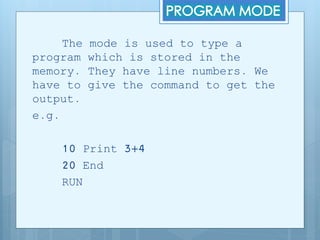 The mode is used to type a
program which is stored in the
memory. They have line numbers. We
have to give the command to get the
output.
e.g.
10 Print 3+4
20 End
RUN
 