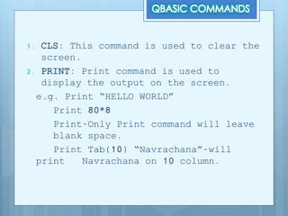 1. CLS: This command is used to clear the
screen.
2. PRINT: Print command is used to
display the output on the screen.
e.g. Print “HELLO WORLD”
Print 80*8
Print-Only Print command will leave
blank space.
Print Tab(10) “Navrachana”-will
print Navrachana on 10 column.
 