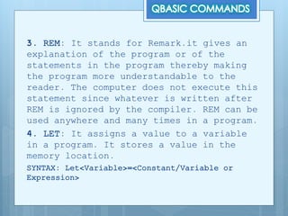 3. REM: It stands for Remark.it gives an
explanation of the program or of the
statements in the program thereby making
the program more understandable to the
reader. The computer does not execute this
statement since whatever is written after
REM is ignored by the compiler. REM can be
used anywhere and many times in a program.
4. LET: It assigns a value to a variable
in a program. It stores a value in the
memory location.
SYNTAX: Let<Variable>=<Constant/Variable or
Expression>
 