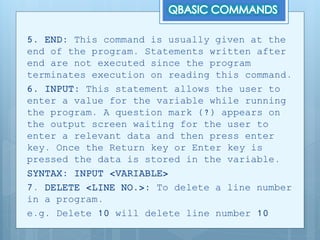 5. END: This command is usually given at the
end of the program. Statements written after
end are not executed since the program
terminates execution on reading this command.
6. INPUT: This statement allows the user to
enter a value for the variable while running
the program. A question mark (?) appears on
the output screen waiting for the user to
enter a relevant data and then press enter
key. Once the Return key or Enter key is
pressed the data is stored in the variable.
SYNTAX: INPUT <VARIABLE>
7. DELETE <LINE NO.>: To delete a line number
in a program.
e.g. Delete 10 will delete line number 10
 