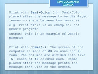 Print with Semi-Colon (;): Semi-Colon
placed after the message to be displayed,
leaves no space between two messages.
e.g. Print “This is an example"; "of
QBasic program”
Output: This is an example of QBasic
program
Print with Comma(,): The screen of the
computer is made of 80 columns and 40
rows. The columns are divided into five
(5) zones of 14 columns each. Comma
placed after the message prints the
message zone wise on the srceen.
 