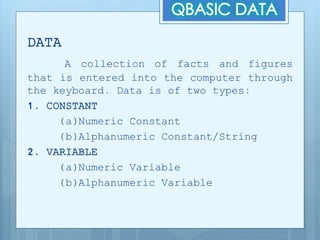 DATA
A collection of facts and figures
that is entered into the computer through
the keyboard. Data is of two types:
1. CONSTANT
(a)Numeric Constant
(b)Alphanumeric Constant/String
2. VARIABLE
(a)Numeric Variable
(b)Alphanumeric Variable
 