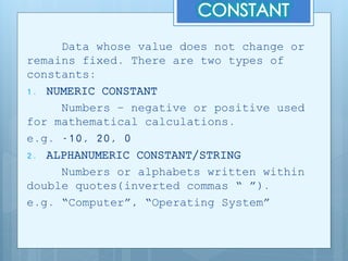 Data whose value does not change or
remains fixed. There are two types of
constants:
1. NUMERIC CONSTANT
Numbers – negative or positive used
for mathematical calculations.
e.g. -10, 20, 0
2. ALPHANUMERIC CONSTANT/STRING
Numbers or alphabets written within
double quotes(inverted commas “ ”).
e.g. “Computer”, “Operating System”
 