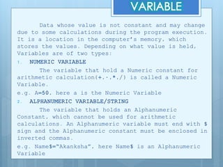 Data whose value is not constant and may change
due to some calculations during the program execution.
It is a location in the computer’s memory, which
stores the values. Depending on what value is held,
Variables are of two types:
1. NUMERIC VARIABLE
The variable that hold a Numeric constant for
arithmetic calculation(+,-,*,/) is called a Numeric
Variable.
e.g. A=50, here a is the Numeric Variable
2. ALPHANUMERIC VARIABLE/STRING
The variable that holds an Alphanumeric
Constant, which cannot be used for arithmetic
calculations. An Alphanumeric variable must end with $
sign and the Alphanumeric constant must be enclosed in
inverted commas.
e.g. Name$=“Akanksha”, here Name$ is an Alphanumeric
Variable
 