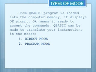 Once QBASIC program is loaded
into the computer memory, it displays
OK prompt. Ok means it ready to
accept the commands. QBASIC can be
made to translate your instructions
in two modes:
1. DIRECT MODE
2. PROGRAM MODE
 