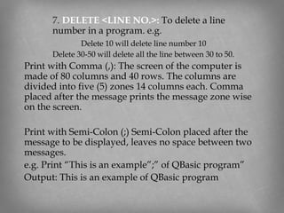 7. DELETE <LINE NO.>: To delete a line
number in a program. e.g.
Delete 10 will delete line number 10
Delete 30-50 will delete all the line between 30 to 50.
Print with Comma (,): The screen of the computer is
made of 80 columns and 40 rows. The columns are
divided into five (5) zones 14 columns each. Comma
placed after the message prints the message zone wise
on the screen.
Print with Semi-Colon (;) Semi-Colon placed after the
message to be displayed, leaves no space between two
messages.
e.g. Print “This is an example”;” of QBasic program”
Output: This is an example of QBasic program
 