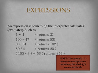 An expression is something the interpreter calculates
(evaluates). Such as:
1 + 1 ( returns 2)
100 – 47 ( returns 53)
3 + 34 ( returns 102 )
80 / 4 ( returns 20 )
( 100 * 3 ) + 56 ( returns 356 )
EXPRESSIONS
NOTE: The asterisk ( * )
means to multiply two
numbers; the slash ( / )
means to divide
 