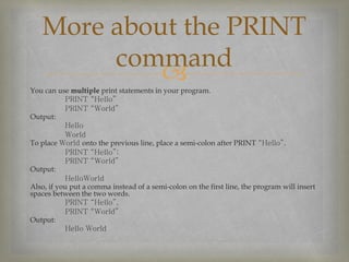 You can use multiple print statements in your program.
PRINT “Hello”
PRINT “World”
Output:
Hello
World
To place World onto the previous line, place a semi-colon after PRINT “Hello”.
PRINT “Hello”;
PRINT “World”
Output:
HelloWorld
Also, if you put a comma instead of a semi-colon on the first line, the program will insert
spaces between the two words.
PRINT “Hello”,
PRINT “World”
Output:
Hello World
More about the PRINT
command
 