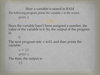 
How a variable is stored in RAM
The following program prints the variable x to the screen.
print x
Since the variable hasn’t been assigned a number, the
value of the variable is 0. So, the output of the program
is:
0
The next program sets x to15, and then prints the
variable:
x = 15
print x
The time, the output is:
15
 