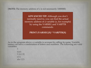 
(NOTE: The memory address of x is not necessarily 1000000)
As in the program above, a variable is accesses by calling its name. Variable
names can have a combination of letters and numbers. The following are valid
variables:
Y
num
VALUE
xYz
abc123
ADVANCED TIP: Although you don’t
normally need to, you can find the actual
memory address of a variable (x, for example)
by using the VARSEG and VARPTR
commands.
PRINT (VARSEG(X) * VARPTR(X)
 