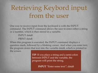 One way to receive input from the keyboard is with the INPUT
command. The INPUT command allows the user to enter either a string
or a number, which is then stored in a variable.
INPUT data$
PRINT data$
When this program is executed, the INPUT command displays a
question mark, followed by a blinking cursor. And when you enter text,
the program stores that text into the variable data$, which is printed to
the screen.
Retrieving Keybord input
from the user
TIP: If you place a string and a semi-colon
between INPUT and the variable, the
program will print the string.
INPUT “Enter some text:”; data$
 