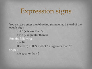 You can also enter the following statements, instead of the
equals sign:
x < 5 (x is less than 5)
x > 5 (x is greater than 5)
Run the following:
x = 16
IF (x > 5) THEN PRINT “x is greater than 5”
Ouput:
x is greater than 5
Expression signs
 