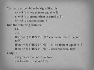 You can also combine the signs like this:
x <= 5 (x is less than or equal to 5)
x >= 5 (x is greater than or equal to 5)
x <> 5 (x does not equal 5)
Run the following example:
CLS
x = 5
IF (x >= 5) THEN PRINT “x is greater than or equal
to 5”
IF (x <= 5) THEN PRINT “x is less than or equal to 5”
IF (x <> 5) THEN PRINT “x does not equal to 5”
Output:
x is greater than or equal to 5
x is less than or equal to 5
 
