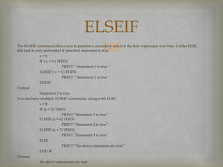 The ELSEIF command allows you to perform a secondary action if the first expression was false. Unlike ELSE,
this task is only performed if specified statement is true.
x = 6
IF ( x = 6 ) THEN
PRINT “ Statement 1 is true “
ELSEIF ( x = 6 ) THEN
PRINT “ Statement 2 is true “
ENDIF
Output:
Statement 2 is true
You can have multiple ELSEIF commands, along with ELSE.
x = 8
IF (x = 5) THEN
PRINT “Statement 1 is true”
ELSEIF (x = 6) THEN
PRINT “Statement 2 is true”
ELSEIF (x = 7) THEN
PRINT “Statement 3 is true”
ELSE
PRINT “No above statement are true”
END IF
Output:
No above statements are true
ELSEIF
 