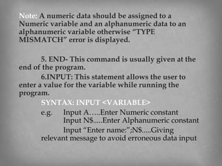 Note: A numeric data should be assigned to a
Numeric variable and an alphanumeric data to an
alphanumeric variable otherwise “TYPE
MISMATCH” error is displayed.
5. END- This command is usually given at the
end of the program.
6.INPUT: This statement allows the user to
enter a value for the variable while running the
program.
SYNTAX: INPUT <VARIABLE>
e.g. Input A…..Enter Numeric constant
Input N$.....Enter Alphanumeric constant
Input “Enter name:”;N$.....Giving
relevant message to avoid erroneous data input
 