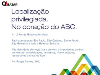 A 1,5 km da Rodovia Anchieta. 
Fácil acesso para São Paulo, São Caetano, Santo André, São Bernardo e toda a Baixada Santista. 
Alta densidade demográfica e próximo a importantes centros comerciais, universidades, indústrias, hipermercados, restaurantes e áreas de lazer. 
Av. Rudge Ramos, 700.  