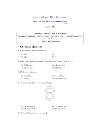 Question Bank - Basic Electronics
Prof. Nilesh Bhaskarrao Bahadure
Ph.D.
July 25, 2021
University Question Bank + Additional
Objective Questions - 1 to 153, Short Questions - 1 to 75, Long Questions - 1
to 28
Total = 256 Questions
1 Objective Question
1. Knee voltage of germanium diode is . . .
(a) 0.3v
(b) 0.7v
(c) 1v
(d) 0v
2. Color coding for given resistor is ”Blue-red-orange”, then its value is . . . . . .
(a) 62 kilo ohm
(b) 6.2 kilo ohm
(c) 6.2 meter ohm
(d) 6200 ohm
3. Diode is . . . . . . a device.
(a) a non linear
(b) a linear
(c) an amplifying
(d) none of the above
4. To display digit 9 in a seven segment display.
(a) “A” segment off
(b) “B” segment off
(c) “E” segment off
(d) All segments on
5. The base of transistor is . . . . . . doped.
1
 
