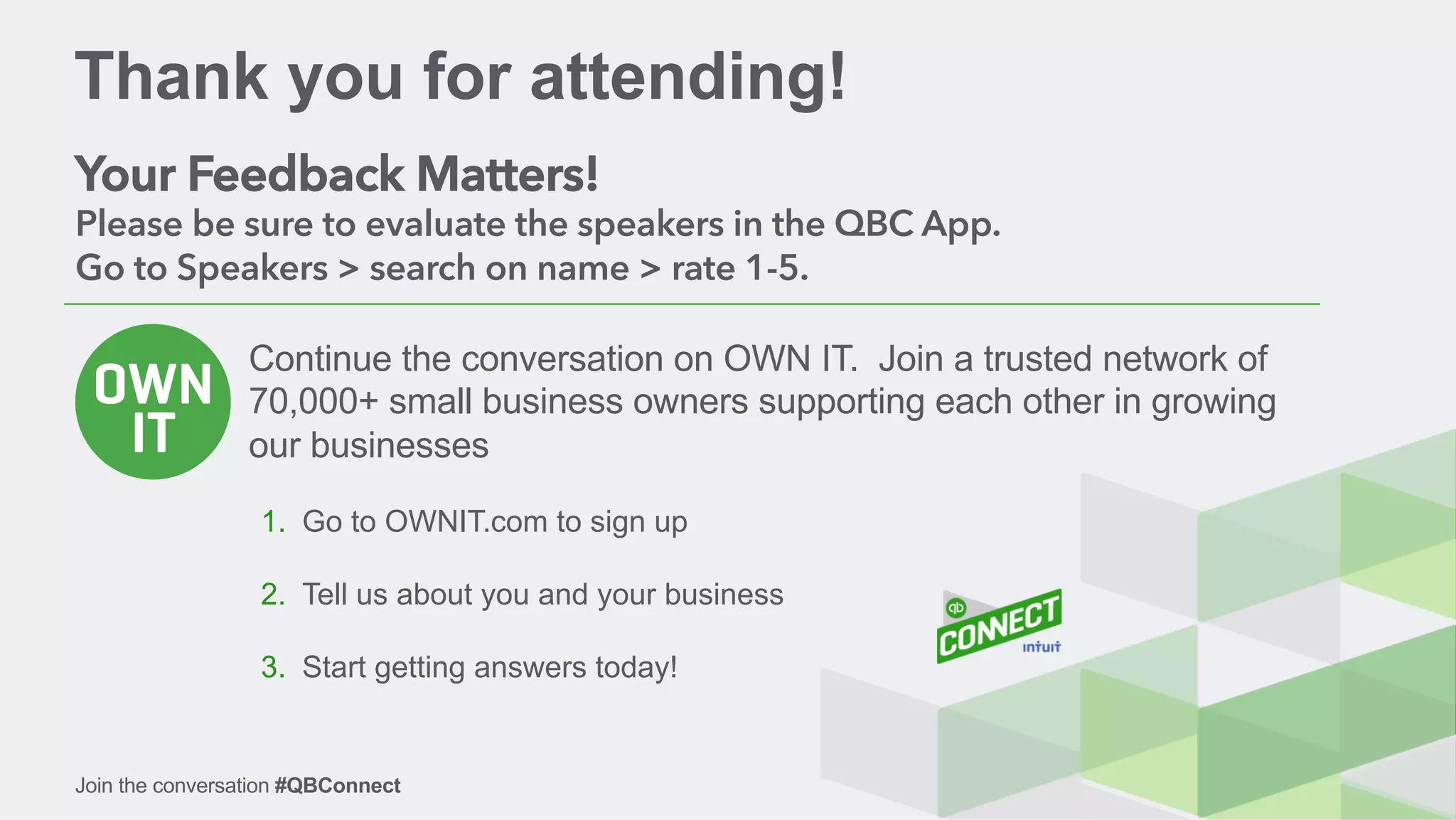 Join the conversation #QBConnectJoin the conversation #QBConnect
Thank you for attending!
Your Feedback Matters!
Please be sure to evaluate the speakers in the QBC App.
Go to Speakers > search on name > rate 1-5.
Continue the conversation on OWN IT. Join a trusted network of
70,000+ small business owners supporting each other in growing
our businesses
1.  Go to OWNIT.com to sign up
2.  Tell us about you and your business
3.  Start getting answers today!
 