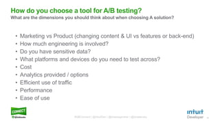 13
• Marketing vs Product (changing content & UI vs features or back-end)
• How much engineering is involved?
• Do you have sensitive data?
• What platforms and devices do you need to test across?
• Cost
• Analytics provided / options
• Efficient use of traffic
• Performance
• Ease of use
How do you choose a tool for A/B testing?
What are the dimensions you should think about when choosing A solution?
#QBConnect | @IntuitDev | @brianwgardner | @iizrailevsky
 