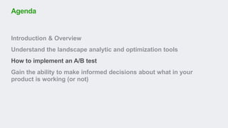 Introduction & Overview
Understand the landscape analytic and optimization tools
How to implement an A/B test
Gain the ability to make informed decisions about what in your
product is working (or not)
Agenda
 