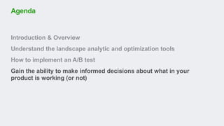 Introduction & Overview
Understand the landscape analytic and optimization tools
How to implement an A/B test
Gain the ability to make informed decisions about what in your
product is working (or not)
Agenda
 