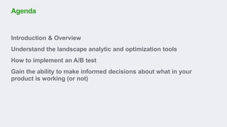 Introduction & Overview
Understand the landscape analytic and optimization tools
How to implement an A/B test
Gain the ability to make informed decisions about what in your
product is working (or not)
Agenda
 