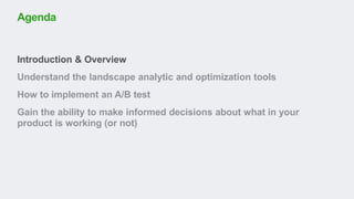 Introduction & Overview
Understand the landscape analytic and optimization tools
How to implement an A/B test
Gain the ability to make informed decisions about what in your
product is working (or not)
Agenda
 