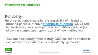 11
Reliability
• In order to compensate for the possibility of missed or
dropped packets, make a ChangeDataCapture (CDC) call
for each entity received up to the last notification time (as
shown in sample app) upon receipt of new notification.
• You can additionally make a daily CDC call for all entities to
ensure that your database is consistently up to date.
Integration best practices
#QBConnect | @IntuitDev | @vishala
 