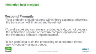 12
Respond Promptly
• Your endpoint should respond within three seconds; otherwise,
the transaction will time out and be retried.
• To make sure you can always respond quickly, do not process
the notification payload or perform complex operations within
the Webhooks endpoint implementation.
• It is a good idea to do the processing on a separate thread
asynchronously using a queue.
Integration best practices
#QBConnect | @IntuitDev | @vishala
 