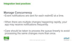13
Manage Concurrency
• Event notifications are sent for each realmID at a time.
•When there are multiple changes happening rapidly, your
app may receive notifications frequently.
•Care should be taken to process the queue linearly to avoid
processing the same changes more than once.
Integration best practices
#QBConnect | @IntuitDev | @vishala
 