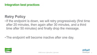 15
Retry Policy
• If the endpoint is down, we will retry progressively (first time
after 20 minutes, then again after 30 minutes, and a third
time after 50 minutes) and finally drop the message.
• The endpoint will become inactive after one day.
Integration best practices
#QBConnect | @IntuitDev | @vishala
 