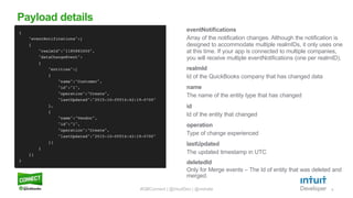 8
eventNotifications
Array of the notification changes. Although the notification is
designed to accommodate multiple realmIDs, it only uses one
at this time. If your app is connected to multiple companies,
you will receive multiple eventNotifications (one per realmID).
Payload details
#QBConnect | @IntuitDev | @vishala
realmId
Id of the QuickBooks company that has changed data
name
The name of the entity type that has changed
id
Id of the entity that changed
operation
Type of change experienced
lastUpdated
The updated timestamp in UTC
deletedId
Only for Merge events – The Id of entity that was deleted and
merged.
 