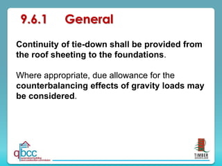 Continuity of tie-down shall be provided from
the roof sheeting to the foundations.
Where appropriate, due allowance for the
counterbalancing effects of gravity loads may
be considered.
9.6.1 General
 