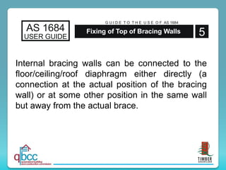 Internal bracing walls can be connected to the
floor/ceiling/roof diaphragm either directly (a
connection at the actual position of the bracing
wall) or at some other position in the same wall
but away from the actual brace.
AS 1684
USER GUIDE 5
G U I D E T O T H E U S E O F AS 1684
Fixing of Top of Bracing Walls
 