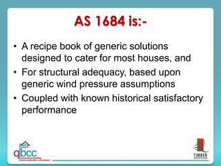AS 1684 is:-
• A recipe book of generic solutions
designed to cater for most houses, and
• For structural adequacy, based upon
generic wind pressure assumptions
• Coupled with known historical satisfactory
performance
 