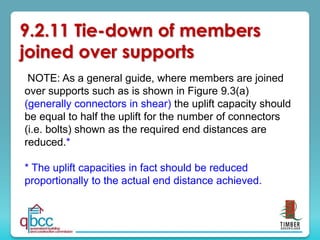 NOTE: As a general guide, where members are joined
over supports such as is shown in Figure 9.3(a)
(generally connectors in shear) the uplift capacity should
be equal to half the uplift for the number of connectors
(i.e. bolts) shown as the required end distances are
reduced.*
* The uplift capacities in fact should be reduced
proportionally to the actual end distance achieved.
9.2.11 Tie-down of members
joined over supports
 