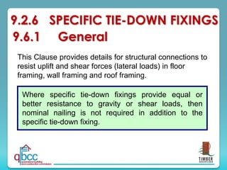 This Clause provides details for structural connections to
resist uplift and shear forces (lateral loads) in floor
framing, wall framing and roof framing.
Unless otherwise specified, the details provided are in
addition to nominal nailing
(see Clause 9.5).
9.2.6 SPECIFIC TIE-DOWN FIXINGS
9.6.1 General
Where specific tie-down fixings provide equal or
better resistance to gravity or shear loads, then
nominal nailing is not required in addition to the
specific tie-down fixing.
 
