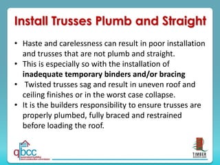 Install Trusses Plumb and Straight
• Haste and carelessness can result in poor installation
and trusses that are not plumb and straight.
• This is especially so with the installation of
inadequate temporary binders and/or bracing
• Twisted trusses sag and result in uneven roof and
ceiling finishes or in the worst case collapse.
• It is the builders responsibility to ensure trusses are
properly plumbed, fully braced and restrained
before loading the roof.
 