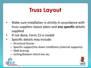 Truss Layout
• Make sure installation is strictly in accordance with
truss suppliers layout plans and any specific details
supplied
• If not done, Form 15 is invalid
• Specific details may include:
– Structural fascias
– Specific support/tie-down conditions (internal supports)
– Web bracing
– Ceiling/bottom chord ties etc
 