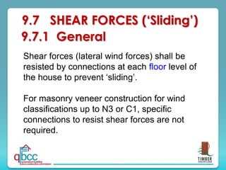 9.7 SHEAR FORCES (‘Sliding’)
9.7.1 General
Shear forces (lateral wind forces) shall be
resisted by connections at each floor level of
the house to prevent ‘sliding’.
For masonry veneer construction for wind
classifications up to N3 or C1, specific
connections to resist shear forces are not
required.
 