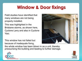 Window & Door fixings
Field studies have identified that
many windows are not being
properly installed.
This was highlighted in the
Brisbane storms, as shown here,
Cyclone Larry and also in Cyclone
Yasi.
This window has not failed but
because of inadequate fixing,
the whole window has been blown in as a unit, thereby
pressurising the building and leading to further damage.
 