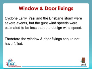 Cyclone Larry, Yasi and the Brisbane storm were
severe events, but the gust wind speeds were
estimated to be less than the design wind speed.
Therefore the window & door fixings should not
have failed.
Window & Door fixings
 