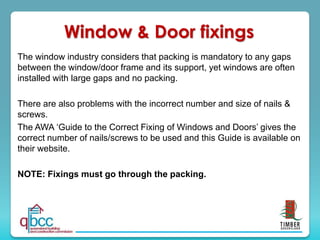 The window industry considers that packing is mandatory to any gaps
between the window/door frame and its support, yet windows are often
installed with large gaps and no packing.
There are also problems with the incorrect number and size of nails &
screws.
The AWA ‘Guide to the Correct Fixing of Windows and Doors’ gives the
correct number of nails/screws to be used and this Guide is available on
their website.
NOTE: Fixings must go through the packing.
Window & Door fixings
 