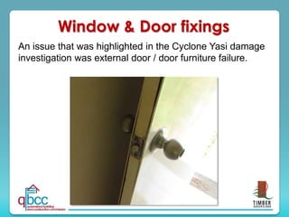 An issue that was highlighted in the Cyclone Yasi damage
investigation was external door / door furniture failure.
Window & Door fixings
 
