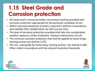 1.15 Steel Grade and
Corrosion protection
• All metal used in structural timber connections shall be provided with
corrosion protection appropriate for the particular conditions of use.
• Where corrosion protection of steel is required it shall be in accordance
with AS/NZS 4791, AS/NZS 4534, AS 1397 and AS 1214.
• The level of corrosion protection provided shall take into consideration
weather exposure, timber treatment, moisture and presence of salt.
• The minimum corrosion protection that shall be applied to metal straps,
framing anchors etc shall be Z 275.
• The min. steel grade for metal strap, framing anchors etc shall be G 300.
Other metal in accordance with the relevant Australian Standards.
 