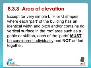 8.3.3 Area of elevation
Except for very simple L, H or U shapes
where each ‘part’ of the building has an
identical width and pitch and/or contains no
vertical surface in the roof area such as a
gable or skillion, each of the ‘parts’ MUST
be considered individually and NOT added
together.
 
